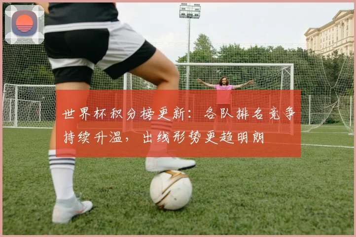 世界杯积分榜更新:各队排名竞争持续升温,出线形势更趋明朗
