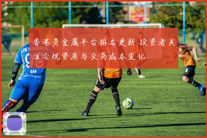 香港贵金属平台排名更新 投资者关注合规资质与交易成本变化