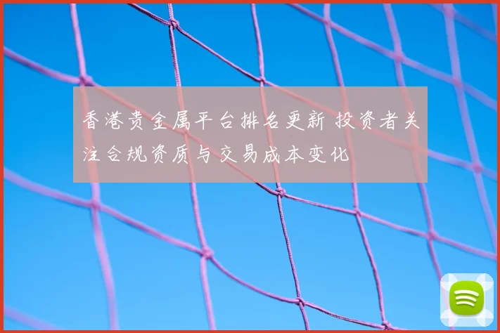 香港贵金属平台排名更新 投资者关注合规资质与交易成本变化