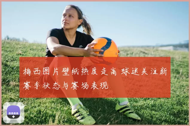 梅西图片壁纸热度走高 球迷关注新赛季状态与赛场表现