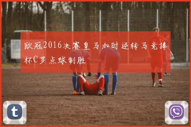 欧冠2016决赛皇马加时逆转马竞捧杯C罗点球制胜
