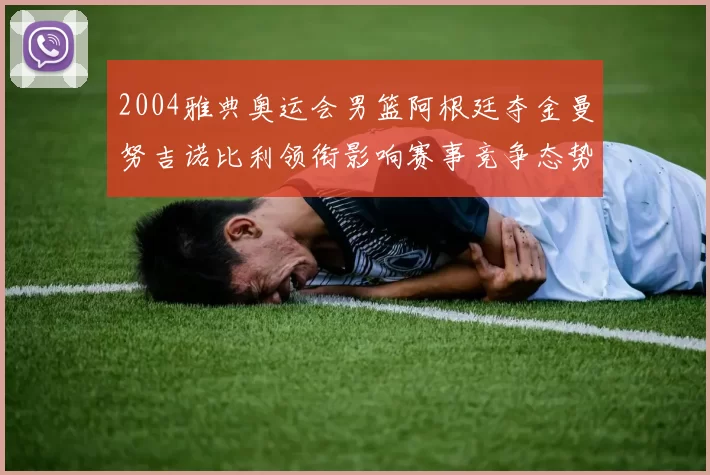 2004雅典奥运会男篮阿根廷夺金曼努吉诺比利领衔影响赛事竞争态势
