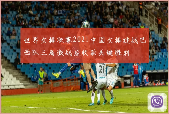 世界女排联赛2021中国女排迎战巴西队三局激战后收获关键胜利