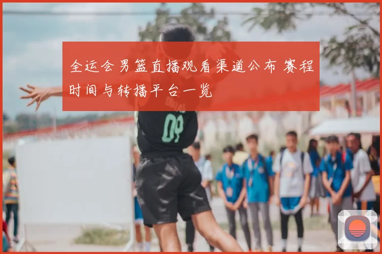 全运会男篮直播观看渠道公布 赛程时间与转播平台一览