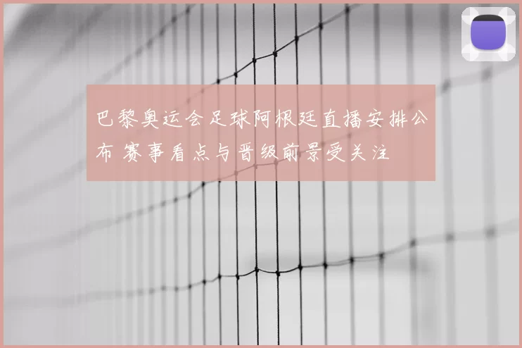 巴黎奥运会足球阿根廷直播安排公布 赛事看点与晋级前景受关注