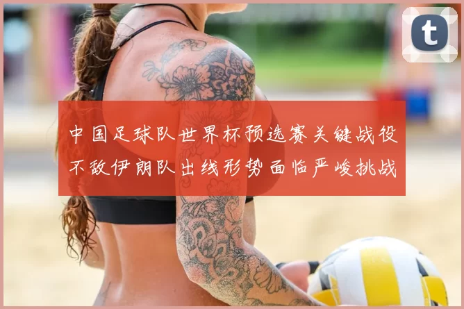 中国足球队世界杯预选赛关键战役不敌伊朗队出线形势面临严峻挑战