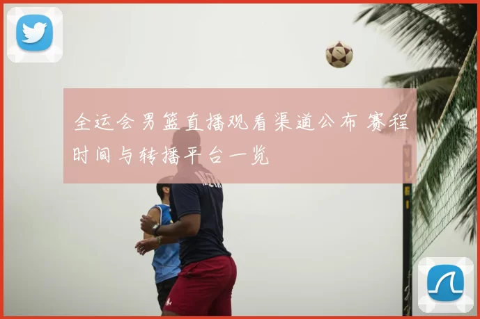 全运会男篮直播观看渠道公布 赛程时间与转播平台一览