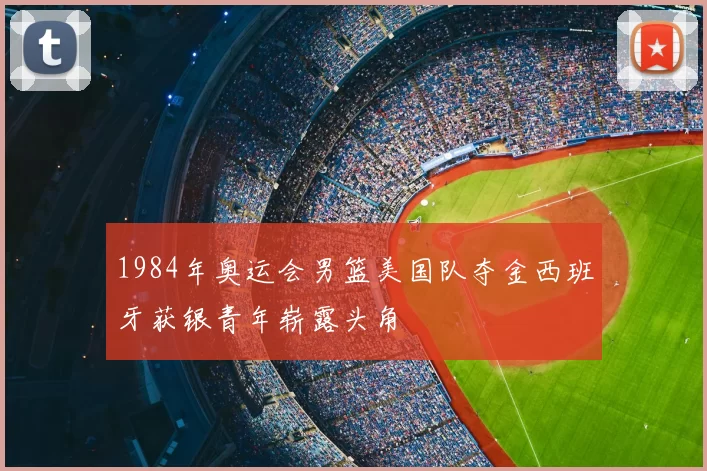 1984年奥运会男篮美国队夺金西班牙获银青年崭露头角
