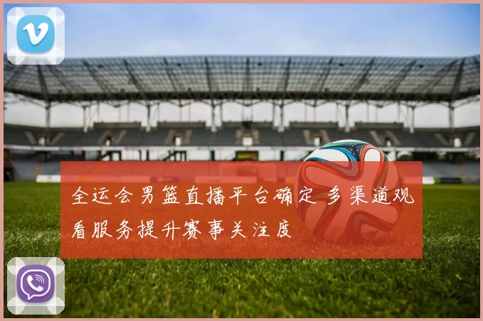 全运会男篮直播平台确定 多渠道观看服务提升赛事关注度