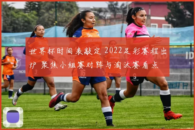 世界杯时间表敲定 2022足彩赛程出炉 聚焦小组赛对阵与淘汰赛看点