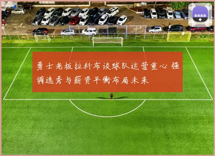 勇士老板拉科布谈球队运营重心 强调选秀与薪资平衡布局未来