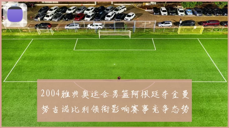 2004雅典奥运会男篮阿根廷夺金曼努吉诺比利领衔影响赛事竞争态势