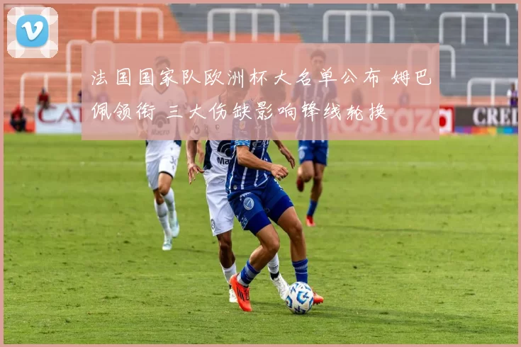 法国国家队欧洲杯大名单公布 姆巴佩领衔 三大伤缺影响锋线轮换