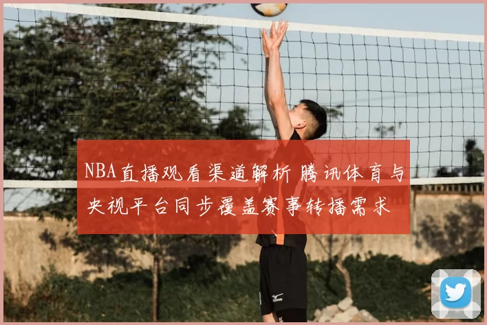NBA直播观看渠道解析 腾讯体育与央视平台同步覆盖赛事转播需求