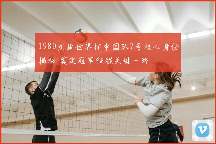 1980女排世界杯中国队7号核心身份揭秘 奠定冠军征程关键一环