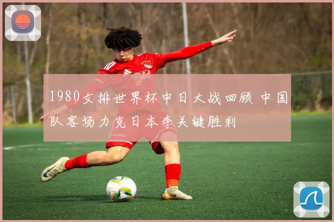 1980女排世界杯中日大战回顾 中国队客场力克日本夺关键胜利