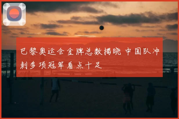 巴黎奥运会金牌总数揭晓 中国队冲刺多项冠军看点十足