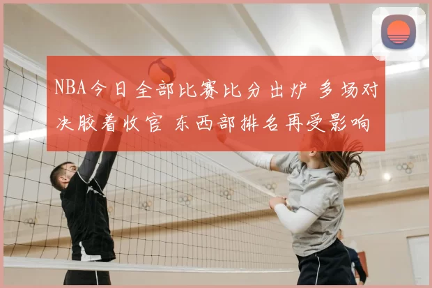 NBA今日全部比赛比分出炉 多场对决胶着收官 东西部排名再受影响