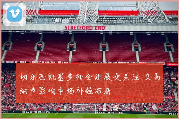 切尔西凯塞多转会进展受关注 交易细节影响中场补强布局