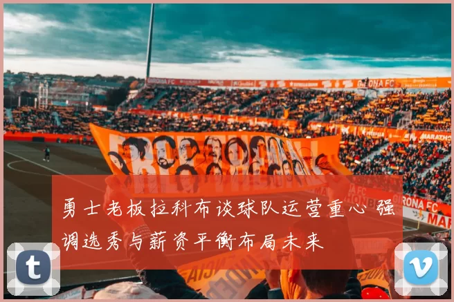 勇士老板拉科布谈球队运营重心 强调选秀与薪资平衡布局未来