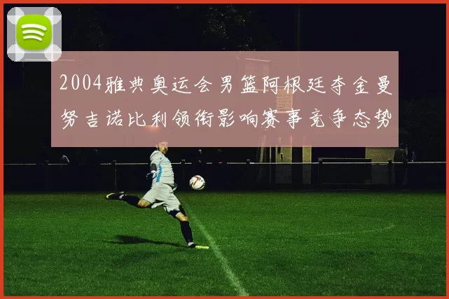 2004雅典奥运会男篮阿根廷夺金曼努吉诺比利领衔影响赛事竞争态势