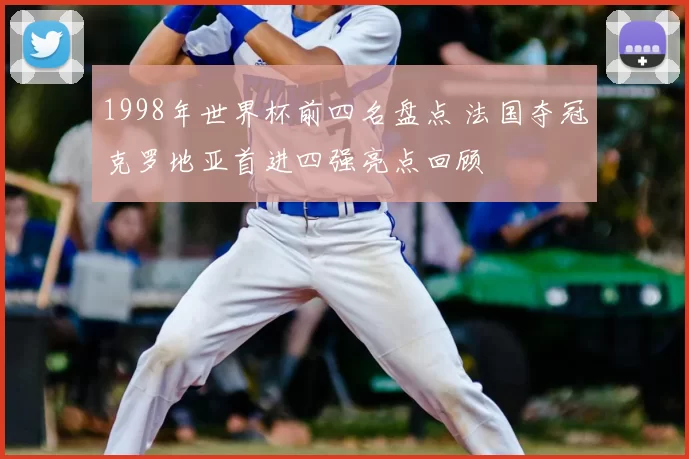 1998年世界杯前四名盘点 法国夺冠克罗地亚首进四强亮点回顾