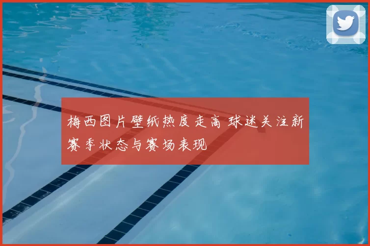 梅西图片壁纸热度走高 球迷关注新赛季状态与赛场表现