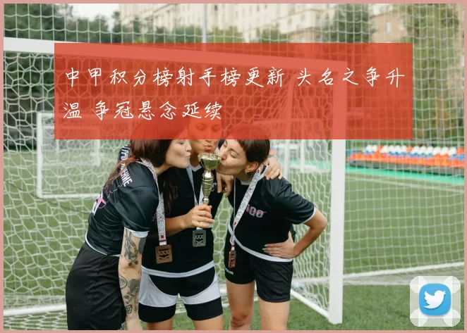 中甲积分榜射手榜更新 头名之争升温 争冠悬念延续
