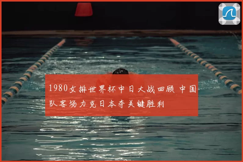 1980女排世界杯中日大战回顾 中国队客场力克日本夺关键胜利