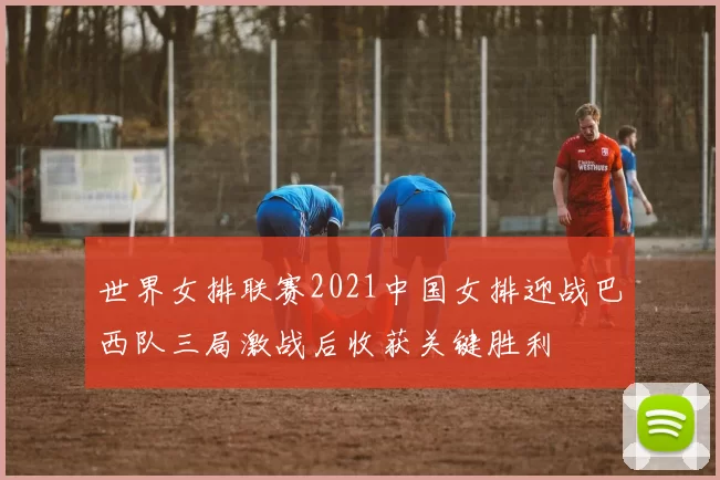 世界女排联赛2021中国女排迎战巴西队三局激战后收获关键胜利