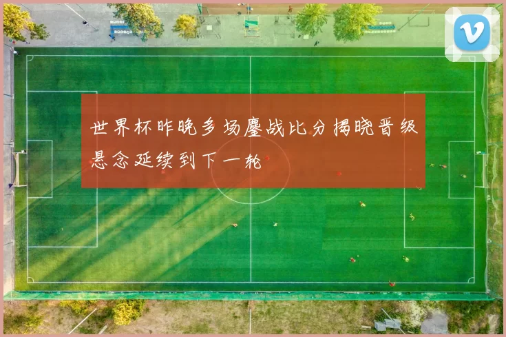 世界杯昨晚多场鏖战比分揭晓晋级悬念延续到下一轮