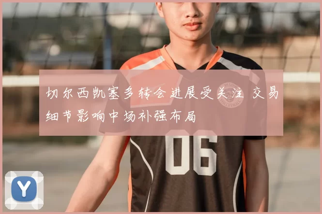 切尔西凯塞多转会进展受关注 交易细节影响中场补强布局