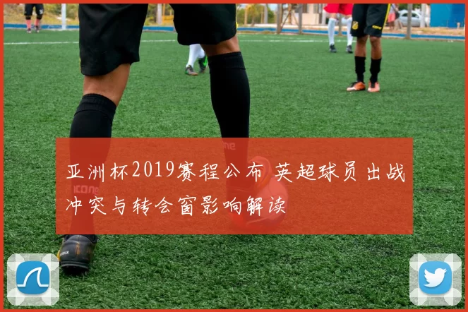 亚洲杯2019赛程公布 英超球员出战冲突与转会窗影响解读