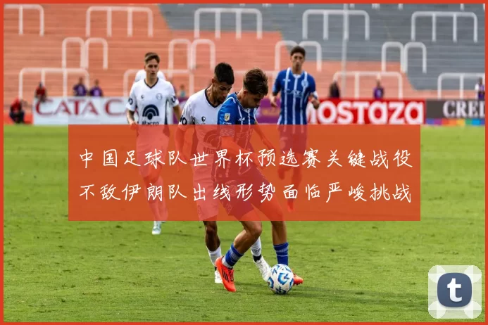 中国足球队世界杯预选赛关键战役不敌伊朗队出线形势面临严峻挑战
